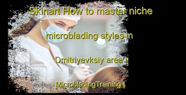 Skinart How to master niche microblading styles in Dmitriyevksiy area | MicrobladingTraining | MicrobladingClasses | SkinartTraining-Russian Federation
